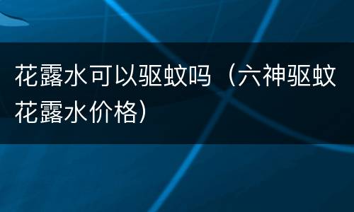 花露水可以驱蚊吗（六神驱蚊花露水价格）