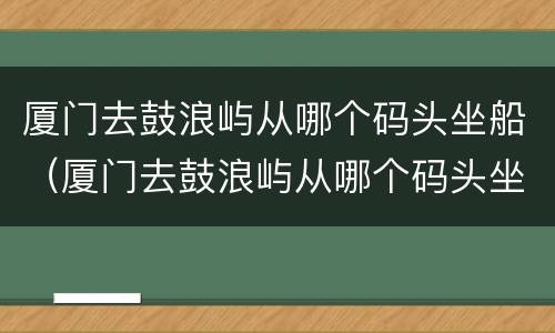 厦门去鼓浪屿从哪个码头坐船（厦门去鼓浪屿从哪个码头坐船多少钱）