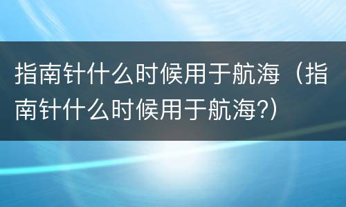 指南针什么时候用于航海（指南针什么时候用于航海?）