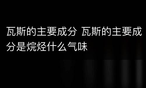 瓦斯的主要成分 瓦斯的主要成分是烷烃什么气味