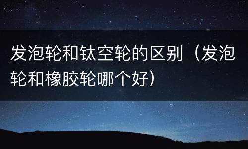 发泡轮和钛空轮的区别（发泡轮和橡胶轮哪个好）