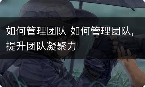 如何管理团队 如何管理团队,提升团队凝聚力
