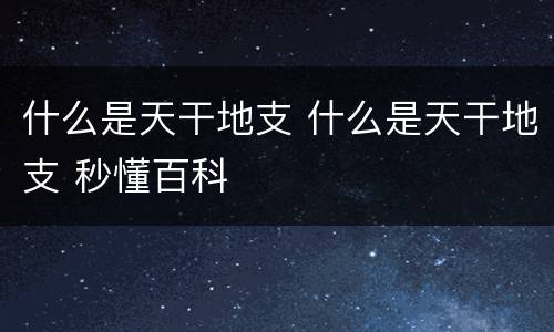 什么是天干地支 什么是天干地支 秒懂百科