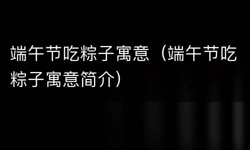 端午节吃粽子寓意（端午节吃粽子寓意简介）