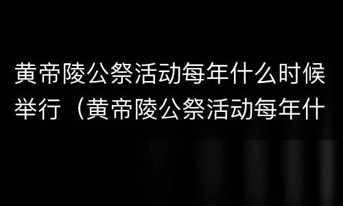 黄帝陵公祭活动每年什么时候举行（黄帝陵公祭活动每年什么时候举行2023）