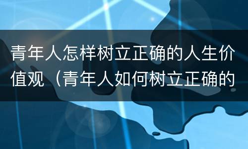 青年人怎样树立正确的人生价值观（青年人如何树立正确的价值观）