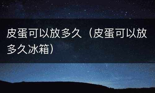 皮蛋可以放多久（皮蛋可以放多久冰箱）