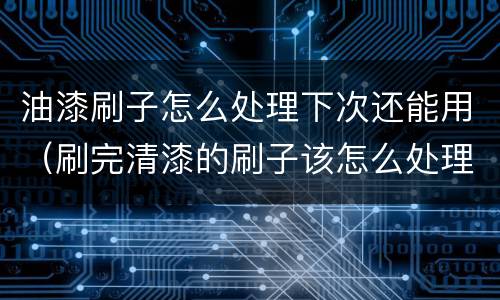 油漆刷子怎么处理下次还能用（刷完清漆的刷子该怎么处理）
