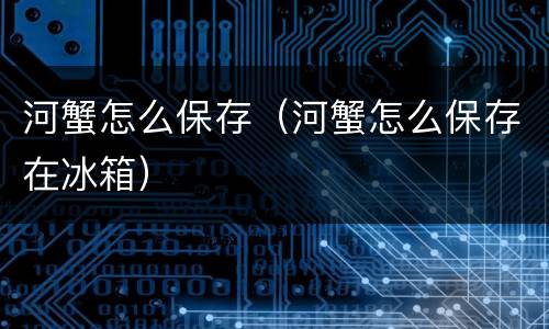 河蟹怎么保存（河蟹怎么保存在冰箱）