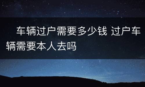 ​车辆过户需要多少钱 过户车辆需要本人去吗