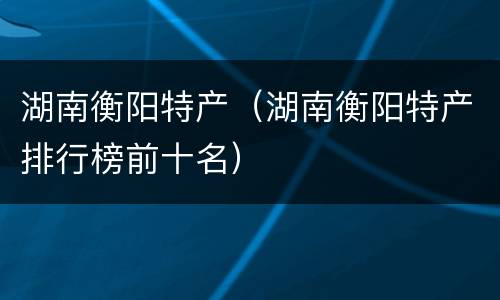 湖南衡阳特产（湖南衡阳特产排行榜前十名）