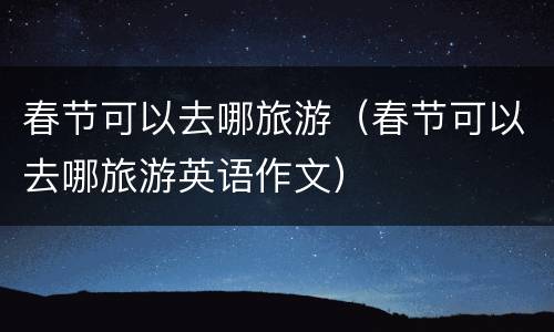 春节可以去哪旅游（春节可以去哪旅游英语作文）
