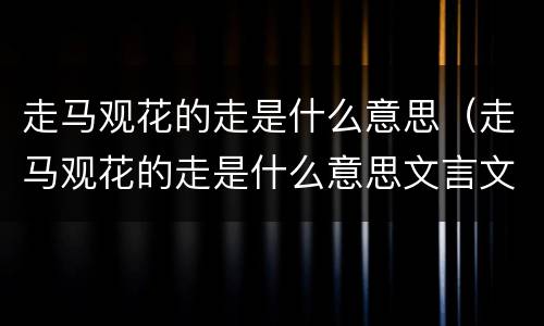 走马观花的走是什么意思（走马观花的走是什么意思文言文）