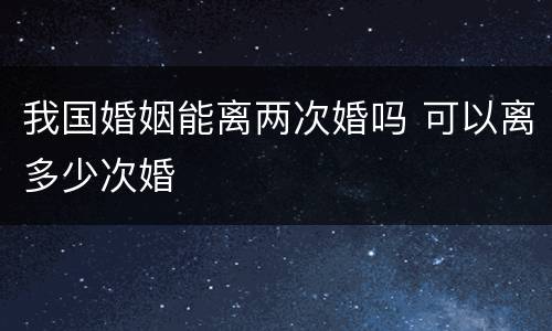 我国婚姻能离两次婚吗 可以离多少次婚