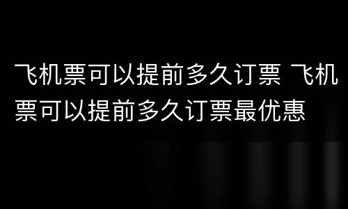 飞机票可以提前多久订票 飞机票可以提前多久订票最优惠