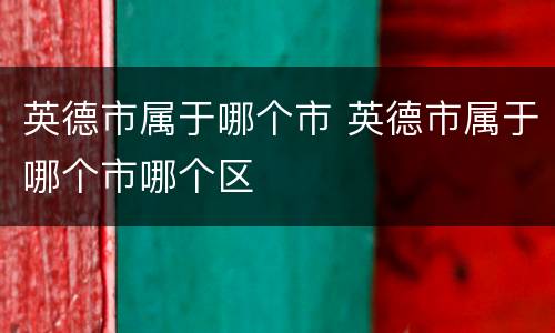 英德市属于哪个市 英德市属于哪个市哪个区