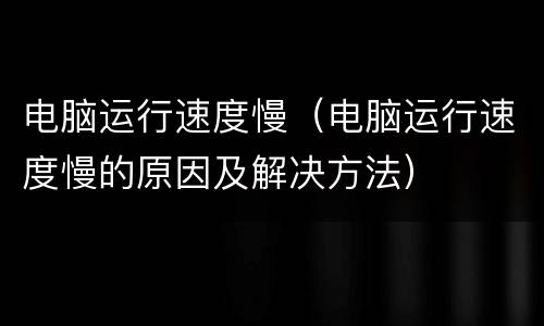 电脑运行速度慢（电脑运行速度慢的原因及解决方法）