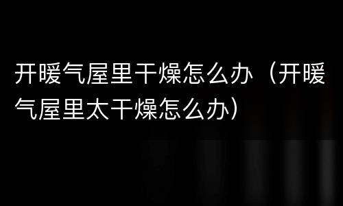 开暖气屋里干燥怎么办（开暖气屋里太干燥怎么办）