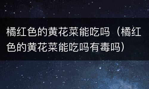 橘红色的黄花菜能吃吗（橘红色的黄花菜能吃吗有毒吗）