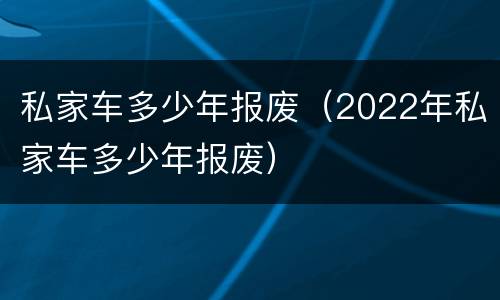 私家车多少年报废（2022年私家车多少年报废）