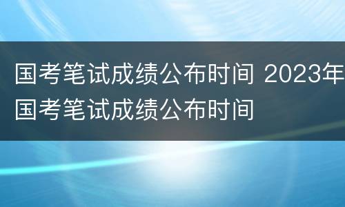 国考笔试成绩公布时间 2023年国考笔试成绩公布时间
