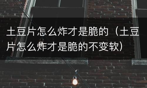 土豆片怎么炸才是脆的（土豆片怎么炸才是脆的不变软）