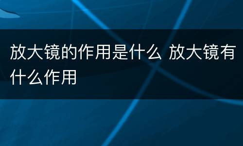 放大镜的作用是什么 放大镜有什么作用