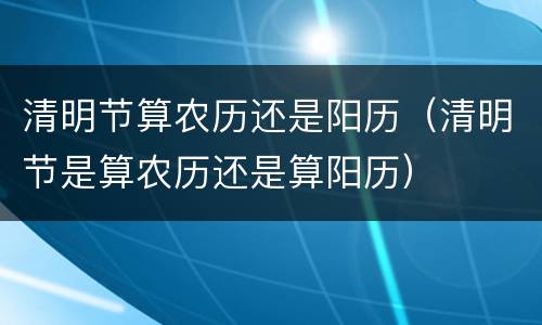 清明节算农历还是阳历（清明节是算农历还是算阳历）