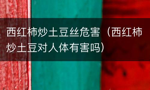 西红柿炒土豆丝危害（西红柿炒土豆对人体有害吗）