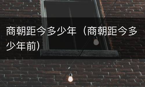 商朝距今多少年（商朝距今多少年前）