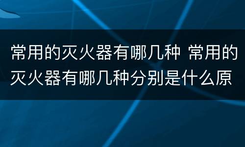 常用的灭火器有哪几种 常用的灭火器有哪几种分别是什么原理灭火的