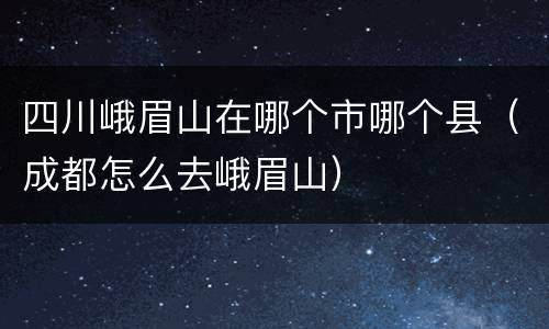 四川峨眉山在哪个市哪个县（成都怎么去峨眉山）