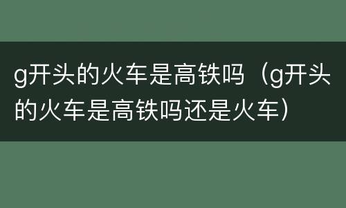 g开头的火车是高铁吗（g开头的火车是高铁吗还是火车）