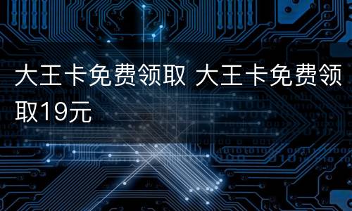 大王卡免费领取 大王卡免费领取19元