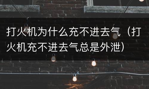 打火机为什么充不进去气（打火机充不进去气总是外泄）