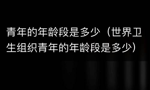 青年的年龄段是多少（世界卫生组织青年的年龄段是多少）