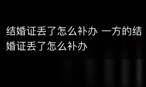 结婚证丢了怎么补办 一方的结婚证丢了怎么补办