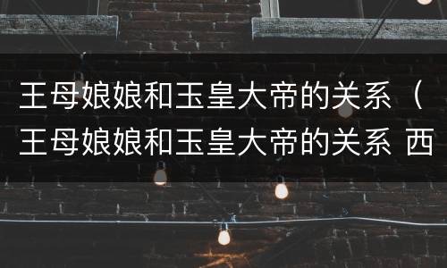 王母娘娘和玉皇大帝的关系（王母娘娘和玉皇大帝的关系 西游记）