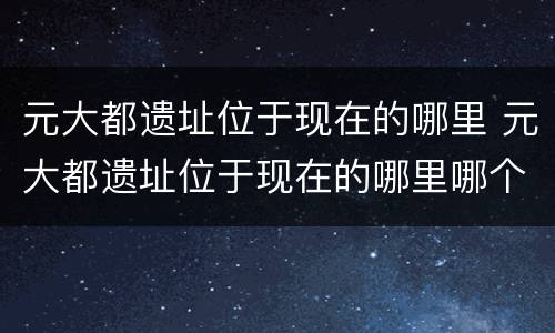 元大都遗址位于现在的哪里 元大都遗址位于现在的哪里哪个城市