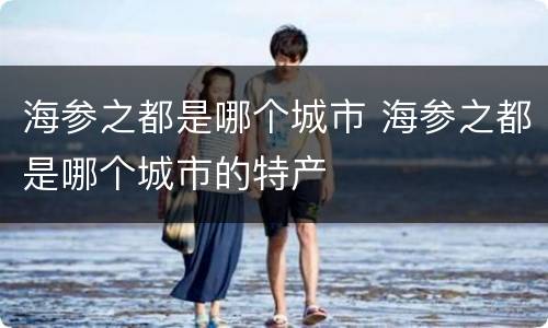 海参之都是哪个城市 海参之都是哪个城市的特产
