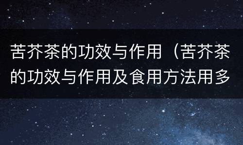 苦芥茶的功效与作用（苦芥茶的功效与作用及食用方法用多少度）