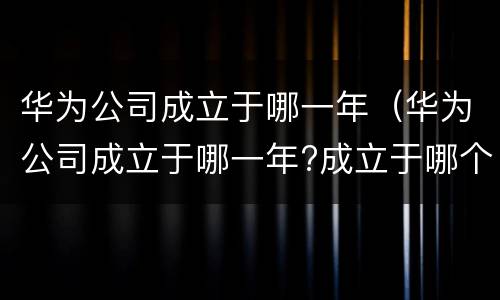 华为公司成立于哪一年（华为公司成立于哪一年?成立于哪个省）