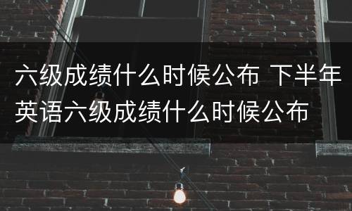 六级成绩什么时候公布 下半年英语六级成绩什么时候公布
