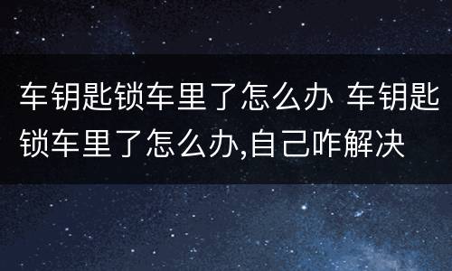 车钥匙锁车里了怎么办 车钥匙锁车里了怎么办,自己咋解决