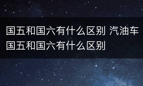 国五和国六有什么区别 汽油车国五和国六有什么区别