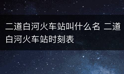 二道白河火车站叫什么名 二道白河火车站时刻表