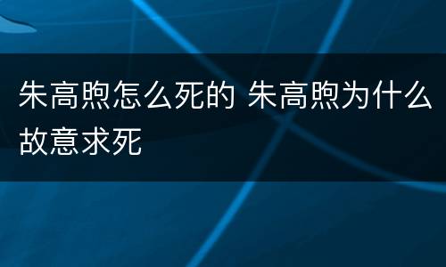 朱高煦怎么死的 朱高煦为什么故意求死