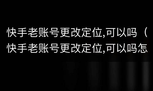 快手老账号更改定位,可以吗（快手老账号更改定位,可以吗怎么改）