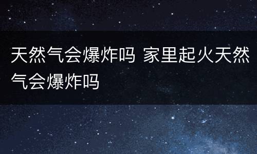 天然气会爆炸吗 家里起火天然气会爆炸吗