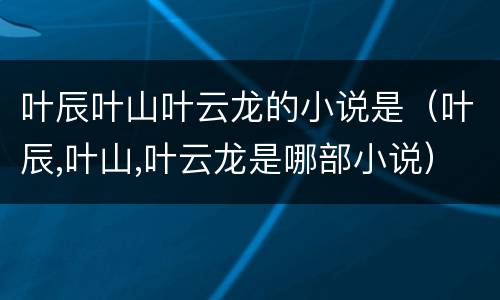 叶辰叶山叶云龙的小说是（叶辰,叶山,叶云龙是哪部小说）